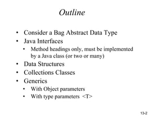 13-2
Outline
• Consider a Bag Abstract Data Type
• Java Interfaces
• Method headings only, must be implemented
by a Java class (or two or many)
• Data Structures
• Collections Classes
• Generics
• With Object parameters
• With type parameters <T>
 