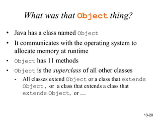 13-20
What was that Object thing?
• Java has a class named Object
• It communicates with the operating system to
allocate memory at runtime
• Object has 11 methods
• Object is the superclass of all other classes
• All classes extend Object or a class that extends
Object , or a class that extends a class that
extends Object, or …
 
