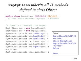 13-21
EmptyClass inherits all 11 methods
defined in class Object
public class EmptyClass extends Object {
// This class inherits Object's 11 methods
}
// Inherits 11 methods from Object
EmptyClass one = new EmptyClass();
EmptyClass two = new EmptyClass();
System.out.println(one.toString());
System.out.println(one.hashCode());
System.out.println(one.getClass());
System.out.println(two.toString());
System.out.println(two.hashCode());
System.out.println(one.equals(two));
one = two;
System.out.println(one.equals(two));
Output
EmptyClass@ffb8f763
-4655261
class EmptyClass
EmptyClass@ffbcf763
-4393117
false
true
 