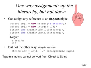 13-22
One way assignment: up the
hierarchy, but not down
• Can assign any reference to an Object object
Object obj1 = new String("a string");
Object obj2 = new Integer(123);
System.out.println(obj1.toString());
System.out.println(obj2.toString());
Output
a string
123
• But not the other way compiletime error
String str = obj1; // incompatible types
^
Type mismatch: cannot convert from Object to String
 