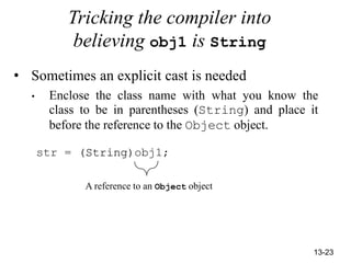 13-23
Tricking the compiler into
believing obj1 is String
• Sometimes an explicit cast is needed
• Enclose the class name with what you know the
class to be in parentheses (String) and place it
before the reference to the Object object.
str = (String)obj1;
A reference to an Object object
 