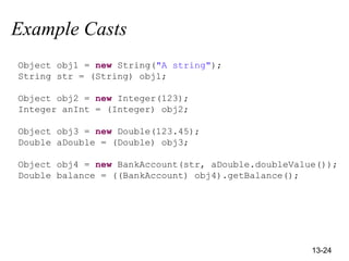 13-24
Example Casts
Object obj1 = new String("A string");
String str = (String) obj1;
Object obj2 = new Integer(123);
Integer anInt = (Integer) obj2;
Object obj3 = new Double(123.45);
Double aDouble = (Double) obj3;
Object obj4 = new BankAccount(str, aDouble.doubleValue());
Double balance = ((BankAccount) obj4).getBalance();
 