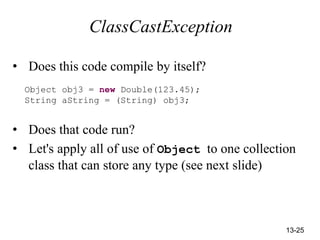 13-25
ClassCastException
• Does this code compile by itself?
Object obj3 = new Double(123.45);
String aString = (String) obj3;
• Does that code run?
• Let's apply all of use of Object to one collection
class that can store any type (see next slide)
 