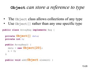 13-26
Object can store a reference to type
• The Object class allows collections of any type
• Use Object[] rather than any one specific type
public class ArrayBag implements Bag {
private Object[] data;
private int n;
public ArrayBag() {
data = new Object[20];
n = 0;
}
public void add(Object element) {
 