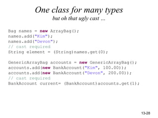 13-28
One class for many types
but oh that ugly cast …
Bag names = new ArrayBag();
names.add("Kim");
names.add("Devon");
// cast required
String element = (String)names.get(0);
GenericArrayBag accounts = new GenericArrayBag();
accounts.add(new BankAccount("Kim", 100.00));
accounts.add(new BankAccount("Devon", 200.00));
// cast required
BankAccount current= (BankAccount)accounts.get(1);
 