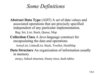 13-3
Some Definitions
Abstract Data Type (ADT) A set of data values and
associated operations that are precisely specified
independent of any particular implementation.
Bag, Set, List, Stack, Queue, Map
Collection Class A Java language construct for
encapsulating the data and operations
ArrayList, LinkedList, Stack, TreeSet, HashMap
Data Structure An organization of information usually
in memory
arrays, linked structure, binary trees, hash tables
 