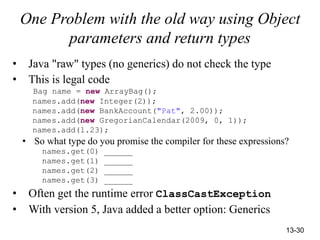 13-30
One Problem with the old way using Object
parameters and return types
• Java "raw" types (no generics) do not check the type
• This is legal code
Bag name = new ArrayBag();
names.add(new Integer(2));
names.add(new BankAccount("Pat", 2.00));
names.add(new GregorianCalendar(2009, 0, 1));
names.add(1.23);
• So what type do you promise the compiler for these expressions?
names.get(0) ______
names.get(1) ______
names.get(2) ______
names.get(3) ______
• Often get the runtime error ClassCastException
• With version 5, Java added a better option: Generics
 