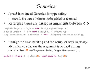 13-31
Generics
• Java 5 introduced Generics for type safety
• specify the type of element to be added or returned
• Reference types are passed as arguments between < >
Bag<String> strings = new ArrayBag<String>();
Bag<Integer> ints = new ArrayBag <Integer>();
Bag<BankAccount> accounts = new ArrayBag <BankAccount>();
• Change the class heading and the compiler sees E (or any
identifier you use) as the argument type used during
construction E could represent String, Integer, BankAccount, …
public class ArrayBag<E> implements Bag<E>
 