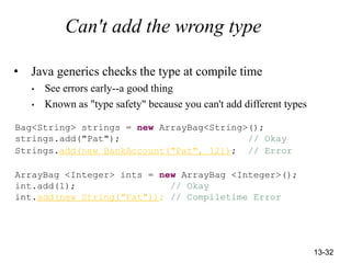 13-32
Can't add the wrong type
• Java generics checks the type at compile time
• See errors early--a good thing
• Known as "type safety" because you can't add different types
Bag<String> strings = new ArrayBag<String>();
strings.add("Pat"); // Okay
Strings.add(new BankAccount("Pat", 12)); // Error
ArrayBag <Integer> ints = new ArrayBag <Integer>();
int.add(1); // Okay
int.add(new String("Pat")); // Compiletime Error
 