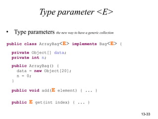 13-33
Type parameter <E>
• Type parameters the new way to have a generic collection
public class ArrayBag<E> implements Bag<E> {
private Object[] data;
private int n;
public ArrayBag() {
data = new Object[20];
n = 0;
}
public void add(E element) { ... }
public E get(int index) { ... }
 