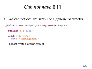 13-34
Can not have E[]
• We can not declare arrays of a generic parameter
public class ArrayBag<E> implements Bag<E> {
private E[] data;
public ArrayBag() {
data = new E[1000];
^
Cannot create a generic array of E
 