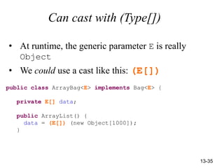 13-35
Can cast with (Type[])
• At runtime, the generic parameter E is really
Object
• We could use a cast like this: (E[])
public class ArrayBag<E> implements Bag<E> {
private E[] data;
public ArrayList() {
data = (E[]) (new Object[1000]);
}
 
