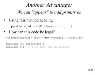 13-37
Another Advantage:
We can "appear" to add primitives
• Using this method heading
public void add(E element) { ... }
• How can this code be legal?
ArrayBag<Integer> ints = new ArrayBag <Integer>();
ints.add(new Integer(5));
ints.add(5); // 5 is int, not an Integer
 