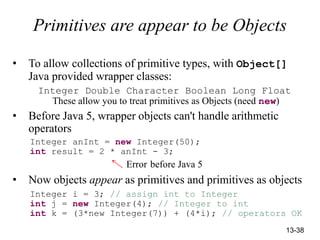 13-38
Primitives are appear to be Objects
• To allow collections of primitive types, with Object[]
Java provided wrapper classes:
Integer Double Character Boolean Long Float
These allow you to treat primitives as Objects (need new)
• Before Java 5, wrapper objects can't handle arithmetic
operators
Integer anInt = new Integer(50);
int result = 2 * anInt - 3;
Error before Java 5
• Now objects appear as primitives and primitives as objects
Integer i = 3; // assign int to Integer
int j = new Integer(4); // Integer to int
int k = (3*new Integer(7)) + (4*i); // operators OK
 