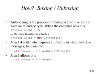 13-39
How? Boxing / Unboxing
• Autoboxing is the process of treating a primitive as if it
were an reference type. When the compiler sees this
Integer anInt = 3;
— the code transforms into this
Integer anInt = new Integer(3);
• Java 1.4 arithmetic requires intValue or doubleValue
messages, for example:
int answer = 2 * anInt.intValue();
• Java 5 allows this
int answer = 2 * anInt;
 