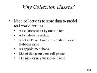 13-4
Why Collection classes?
• Need collections to store data to model
real world entities
• All courses taken by one student
• All students in a class
• A set of Poker Hands to simulate Texas
Hold'em game
• An appointment book
• List of things on your cell phone
• The movies in your movie queue
 