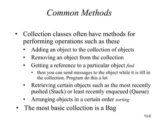 13-5
Common Methods
• Collection classes often have methods for
performing operations such as these
• Adding an object to the collection of objects
• Removing an object from the collection
• Getting a reference to a particular object find
• then you can send messages to the object while it is till in
the collection. Program do this a lot
• Retrieving certain objects such as the most recently
pushed (Stack) or least recently enqueued (Queue)
• Arranging objects in a certain order sorting
• The most basic collection is a Bag
 