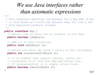 13-7
We use Java interfaces rather
than axiomatic expressions
/**
* This interface specifies the methods for a Bag ADT. A bag
* is also known as a multi-set because bags are like a set
* with duplicate elements allowed.
*/
public interface Bag {
// Return true if there are no elements in this Bag.
public boolean isEmpty();
// Add a v to this collection.
public void add(Object v);
// Return how often the value v exists in this StringBag.
public int occurencesOf(Object v);
// If an element that equals v exists, remove one
// occurrence of it from this Bag and return true.
// If occurencesOf(v) == 0, simply return false.
public boolean remove(Object v);
}
 