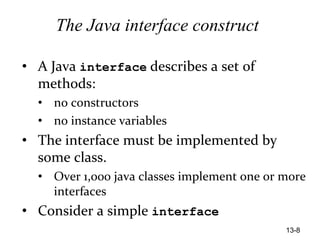 13-8
The Java interface construct
• A Java interface describes a set of
methods:
• no constructors
• no instance variables
• The interface must be implemented by
some class.
• Over 1,000 java classes implement one or more
interfaces
• Consider a simple interface
 