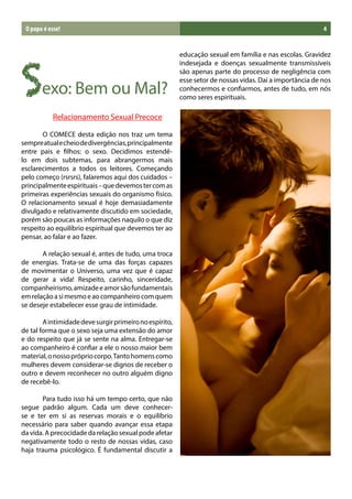 O papo é esse!                                                                                        4




Sexo: Bem ou Mal?
                                                         educação sexual em família e nas escolas. Gravidez
                                                         indesejada e doenças sexualmente transmissíveis
                                                         são apenas parte do processo de negligência com
                                                         esse setor de nossas vidas. Daí a importância de nos
                                                         conhecermos e confiarmos, antes de tudo, em nós
                                                         como seres espirituais.

	              Relacionamento Sexual Precoce             	

	      O COMECE desta edição nos traz um tema
sempre atual e cheio de divergências, principalmente
entre pais e filhos: o sexo. Decidimos estendê-
lo em dois subtemas, para abrangermos mais
esclarecimentos a todos os leitores. Começando
pelo começo (rsrsrs), falaremos aqui dos cuidados –
principalmente espirituais – que devemos ter com as
primeiras experiências sexuais do organismo físico.
O relacionamento sexual é hoje demasiadamente
divulgado e relativamente discutido em sociedade,
porém são poucas as informações naquilo o que diz
respeito ao equilíbrio espiritual que devemos ter ao
pensar, ao falar e ao fazer.

	      A relação sexual é, antes de tudo, uma troca
de energias. Trata-se de uma das forças capazes
de movimentar o Universo, uma vez que é capaz
de gerar a vida! Respeito, carinho, sinceridade,
companheirismo, amizade e amor são fundamentais
em relação a si mesmo e ao companheiro com quem
se deseje estabelecer esse grau de intimidade.

	       A intimidade deve surgir primeiro no espírito,
de tal forma que o sexo seja uma extensão do amor
e do respeito que já se sente na alma. Entregar-se
ao companheiro é confiar a ele o nosso maior bem
material, o nosso próprio corpo. Tanto homens como
mulheres devem considerar-se dignos de receber o
outro e devem reconhecer no outro alguém digno
de recebê-lo.

	      Para tudo isso há um tempo certo, que não
segue padrão algum. Cada um deve conhecer-
se e ter em si as reservas morais e o equilíbrio
necessário para saber quando avançar essa etapa
da vida. A precocidade da relação sexual pode afetar
negativamente todo o resto de nossas vidas, caso
haja trauma psicológico. É fundamental discutir a
 