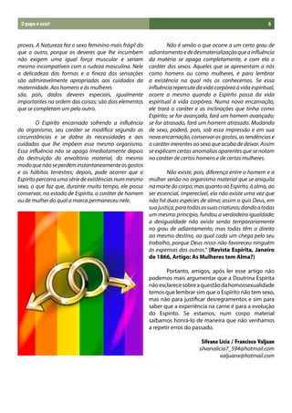 O papo é esse!                                                                                           6


provas. A Natureza fez o sexo feminino mais frágil do   	       Não é senão o que ocorre a um certo grau de
que o outro, porque os deveres que lhe incumbem         adiantamento e de desmaterialização que a influência
não exigem uma igual força muscular e seriam            da matéria se apaga completamente, e com ela o
mesmo incompatíveis com a rudeza masculina. Nele        caráter dos sexos. Aqueles que se apresentam a nós
a delicadeza das formas e a fineza das sensações        como homens ou como mulheres, é para lembrar
são admiravelmente apropriadas aos cuidados da          a existência na qual nós os conhecemos. Se essa
maternidade. Aos homens e às mulheres                   influência repercute da vida corpórea à vida espiritual,
são, pois, dados deveres especiais, igualmente          ocorre o mesmo quando o Espírito passa da vida
importantes na ordem das coisas; são dois elementos     espiritual à vida corpórea. Numa nova encarnação,
que se completam um pelo outro.                         ele trará o caráter e as inclinações que tinha como
                                                        Espírito; se for avançado, fará um homem avançado;
	       O Espírito encarnado sofrendo a influência      se for atrasado, fará um homem atrasado. Mudando
do organismo, seu caráter se modifica segundo as        de sexo, poderá, pois, sob essa impressão e em sua
circunstâncias e se dobra às necessidades e aos         nova encarnação, conservar os gostos, as tendências e
cuidados que lhe impõem esse mesmo organismo.           o caráter inerentes ao sexo que acaba de deixar. Assim
Essa influência não se apaga imediatamente depois       se explicam certas anomalias aparentes que se notam
da destruição do envoltório material, do mesmo          no caráter de certos homens e de certas mulheres.
modo que não se perdem instantaneamente os gostos
e os hábitos terrestres; depois, pode ocorrer que o     	       Não existe, pois, diferença entre o homem e a
Espírito percorra uma série de existências num mesmo    mulher senão no organismo material que se aniquila
sexo, o que faz que, durante muito tempo, ele possa     na morte do corpo; mas quanto ao Espírito, à alma, ao
conservar, no estado de Espírito, o caráter de homem    ser essencial, imperecível, ela não existe uma vez que
ou de mulher do qual a marca permaneceu nele.           não há duas espécies de alma; assim o quis Deus, em
                                                        sua justiça, para todas as suas criaturas; dando a todas
	                                                       um mesmo princípio, fundou a verdadeira igualdade;
                                                        a desigualdade não existe senão temporariamente
                                                        no grau de adiantamento; mas todas têm o direito
                                                        ao mesmo destino, ao qual cada um chega pelo seu
                                                        trabalho, porque Deus nisso não favoreceu ninguém
                                                        às expensas dos outros.” (Revista Espírita, Janeiro
                                                        de 1866, Artigo: As Mulheres tem Alma?)

                                                        	      Portanto, amigos, após ler esse artigo não
                                                        podemos mais argumentar que a Doutrina Espírita
                                                        não esclarece sobre a questão da homossexualidade
                                                        temos que lembrar sim que o Espírito não tem sexo,
                                                        mas não para justificar desregramentos e sim para
                                                        saber que a experiência na carne é para a evolução
                                                        do Espírito. Se estamos, num corpo material
                                                        saibamos honrá-lo de maneira que não venhamos
                                                        a repetir erros do passado.

                                                                               Silvana Lícia / Francisco Valjuan
                                                                              silvanalicia7_594@hotmail.com
                                                                                       valjuanx@hotmail.com
 