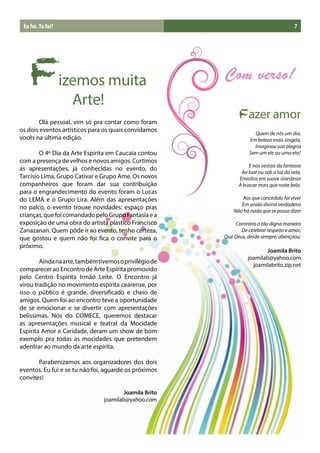 Eu fui. Tu foi?                                                                        7




    Fizemos muita
       Arte!
	      Olá pessoal, vim só pra contar como foram
                                                              Fazer amor
os dois eventos artísticos para os quais convidamos
                                                                     Quem de nós um dia,
vocês na última edição.                                            Em beleza mais singela,
                                                                     Imaginou sua alegria
	       O 4º Dia da Arte Espírita em Caucaia contou                Sem um ele ou uma ela?
com a presença de velhos e novos amigos. Curtimos
                                                                  E nos vestais da fantasia
as apresentações, já conhecidas no evento, do
                                                               Ao luar ou sob a luz da vela,
Tarcísio Lima, Grupo Cativar e Grupo Ame. Os novos            Envoltos em suave sinestesia
companheiros que foram dar sua contribuição                   A buscar mais que noite bela.
para o engrandecimento do evento foram o Lucas
do LEMA e o Grupo Lira. Além das apresentações                 Aos que concedido foi viver
                                                               Em união divina verdadeira
no palco, o evento trouxe novidades: espaço pras
                                                            Não há nada que se possa dizer
crianças, que foi comandado pelo Grupo Fantasia e a
exposição de uma obra do artista plástico Francisco         Contrário a tão digna maneira
Zanazanan. Quem pôde ir ao evento, tenho certeza,              De celebrar respeito e amor,
que gostou e quem não foi fica o convite para o         Que Deus, desde sempre, abençoou.
próximo.
                                                                         Joamila Brito
                                                                  joamilab@yahoo.com
	       Ainda na arte, também tivemos o privilégio de
                                                                    joamilabrito.zip.net
comparecer ao Encontro de Arte Espírita promovido
pelo Centro Espírita Irmão Leite. O Encontro já
virou tradição no movimento espírita cearense, por
isso o público é grande, diversificado e cheio de
amigos. Quem foi ao encontro teve a oportunidade
de se emocionar e se divertir com apresentações
belíssimas. Nós do COMECE, queremos destacar
as apresentações musical e teatral da Mocidade
Espírita Amor e Caridade, deram um show de bom
exemplo pra todas as mocidades que pretendem
adentrar ao mundo da arte espírita.

	      Parabenizamos aos organizadores dos dois
eventos. Eu fui e se tu não foi, aguarde os próximos
convites!

                                       Joamila Brito
                                joamilab@yahoo.com
 