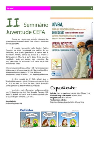 Um bora!                                                                                                                8




II Seminário
Juventude CEFA
	      Temos um convite um tantinho diferente dos
que nós normalmente fazemos. Que tal ir ao II Seminário
Juventude CEFA?

	       O evento, promovido pelo Centro Espírita
Francisco de Assis, funcionará nos moldes de um
seminário, mas quem apresentará os temas são as
mocidades. O tema central do evento é O Jovem na
Construção do Planeta, a partir desse tema algumas
mocidades terão um espaço para exposição das
suas pesquisas. Os subtemas e os seus respectivos
ministrantes serão:

•O jovem e a consciência política – C.E. Francisco de Assis;
•O jovem e os filhos do coração – C.E. Lar dos Humildes;
•O jovem aliviando dores – C.E. Vidal da Penha;
•O jovem e o poder da música – N.E. Bezerra de Menezes.

	       Já deu vontade de ir? Pois saibam que o
Seminário acontecerá no dia 29 de setembro, entre 8h30
e 17h30, no IFCE (Av. Treze de Maio, 2081). A entrada

                                                               Expediente:
custa apenas 1 kg de alimento não perecível.

	       Inscrições e mais informações vocês conseguirão
no C. E. Francisco de Assis (Rua Senador Catunda, 117,
                                                               Edição: Francisco Valjuan, Joamila Brito, Silvana Lícia
Benfica), através do e-mail marciacatunda@yahoo.com.
                                                               Revisão, Blog e Facebook: Joamila Brito
br ou ainda pelo telefone 3221-6361.
                                                               Diagramação: Alan Bacelar
                                                               Textos nesta edição:
Joamila Brito                                                  Francisco Valjuan, Joamila Brito, Silvana Lícia
joamilab@yahoo.com
 