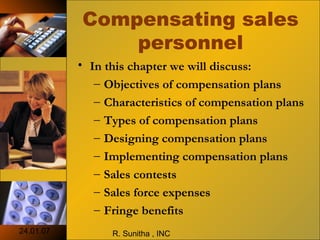 24.01.07 R. Sunitha , INC
Compensating sales
personnel
• In this chapter we will discuss:
– Objectives of compensation plans
– Characteristics of compensation plans
– Types of compensation plans
– Designing compensation plans
– Implementing compensation plans
– Sales contests
– Sales force expenses
– Fringe benefits
 