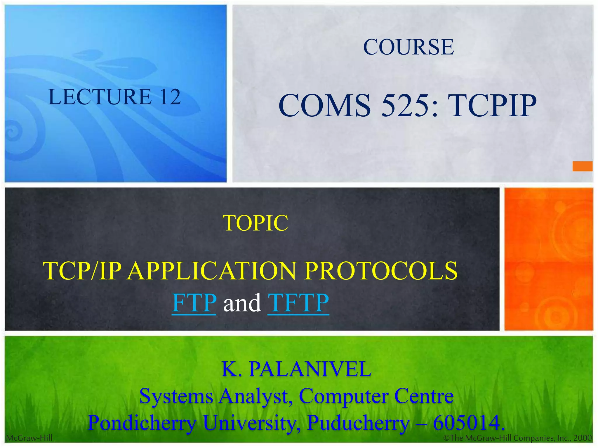 McGraw-Hill ©TheMcGraw-HillCompanies,Inc., 2000
TCP/IPAPPLICATION PROTOCOLS
FTP and TFTP
K. PALANIVEL
Systems Analyst, Computer Centre
Pondicherry University, Puducherry – 605014.
COMS 525: TCPIPLECTURE 12
TOPIC
COURSE
 