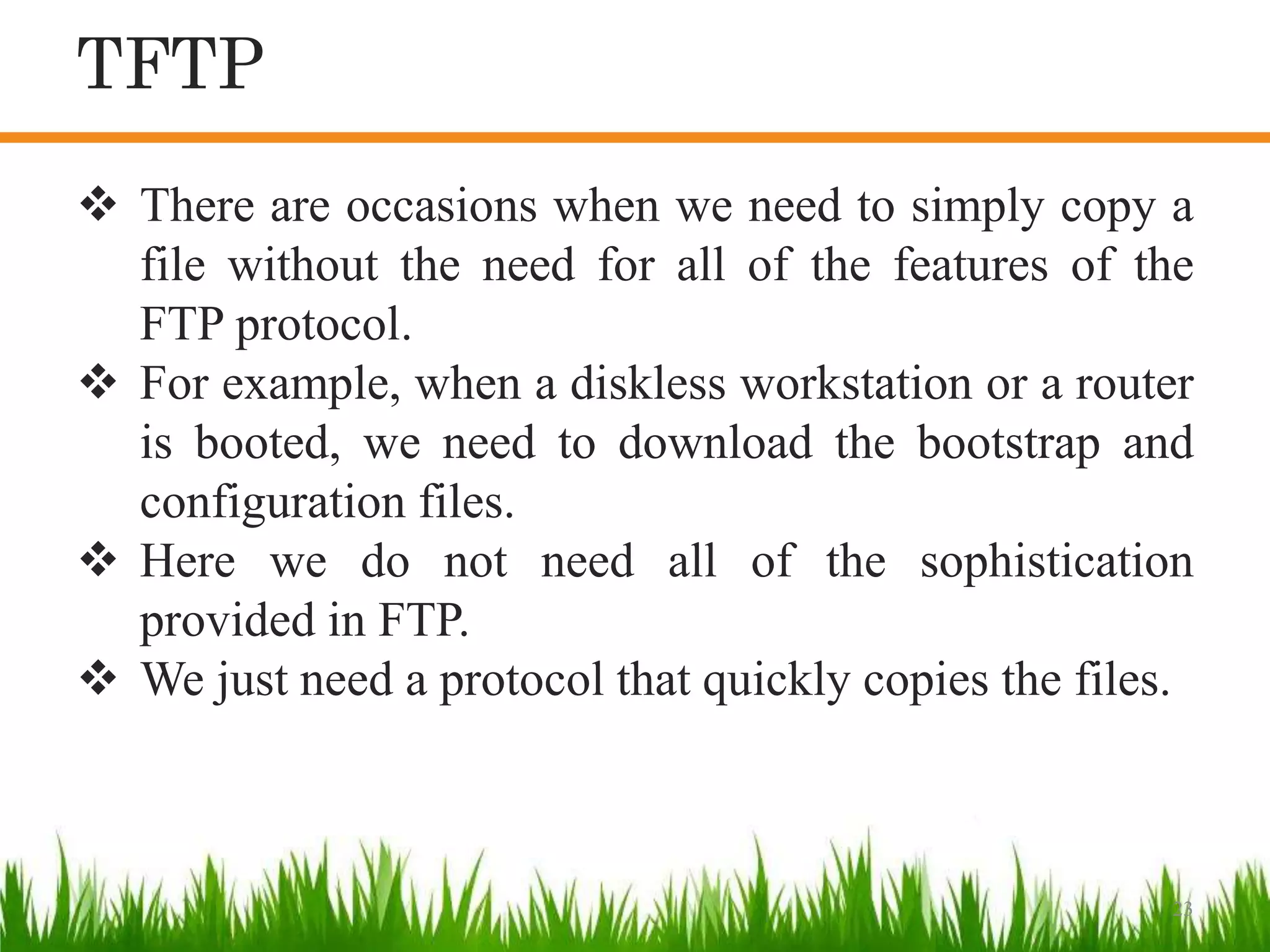23
 There are occasions when we need to simply copy a
file without the need for all of the features of the
FTP protocol.
 For example, when a diskless workstation or a router
is booted, we need to download the bootstrap and
configuration files.
 Here we do not need all of the sophistication
provided in FTP.
 We just need a protocol that quickly copies the files.
TFTP
 