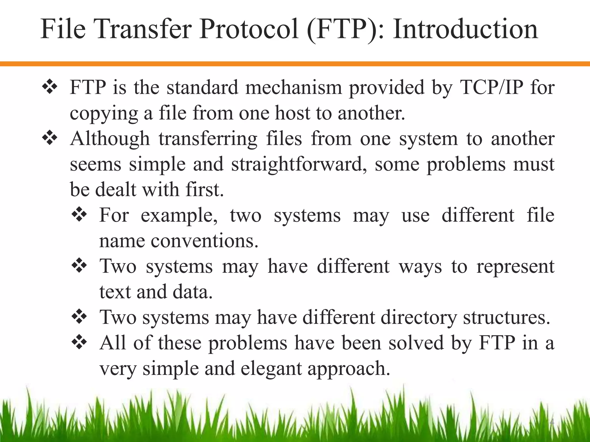 4
 FTP is the standard mechanism provided by TCP/IP for
copying a file from one host to another.
 Although transferring files from one system to another
seems simple and straightforward, some problems must
be dealt with first.
 For example, two systems may use different file
name conventions.
 Two systems may have different ways to represent
text and data.
 Two systems may have different directory structures.
 All of these problems have been solved by FTP in a
very simple and elegant approach.
File Transfer Protocol (FTP): Introduction
 