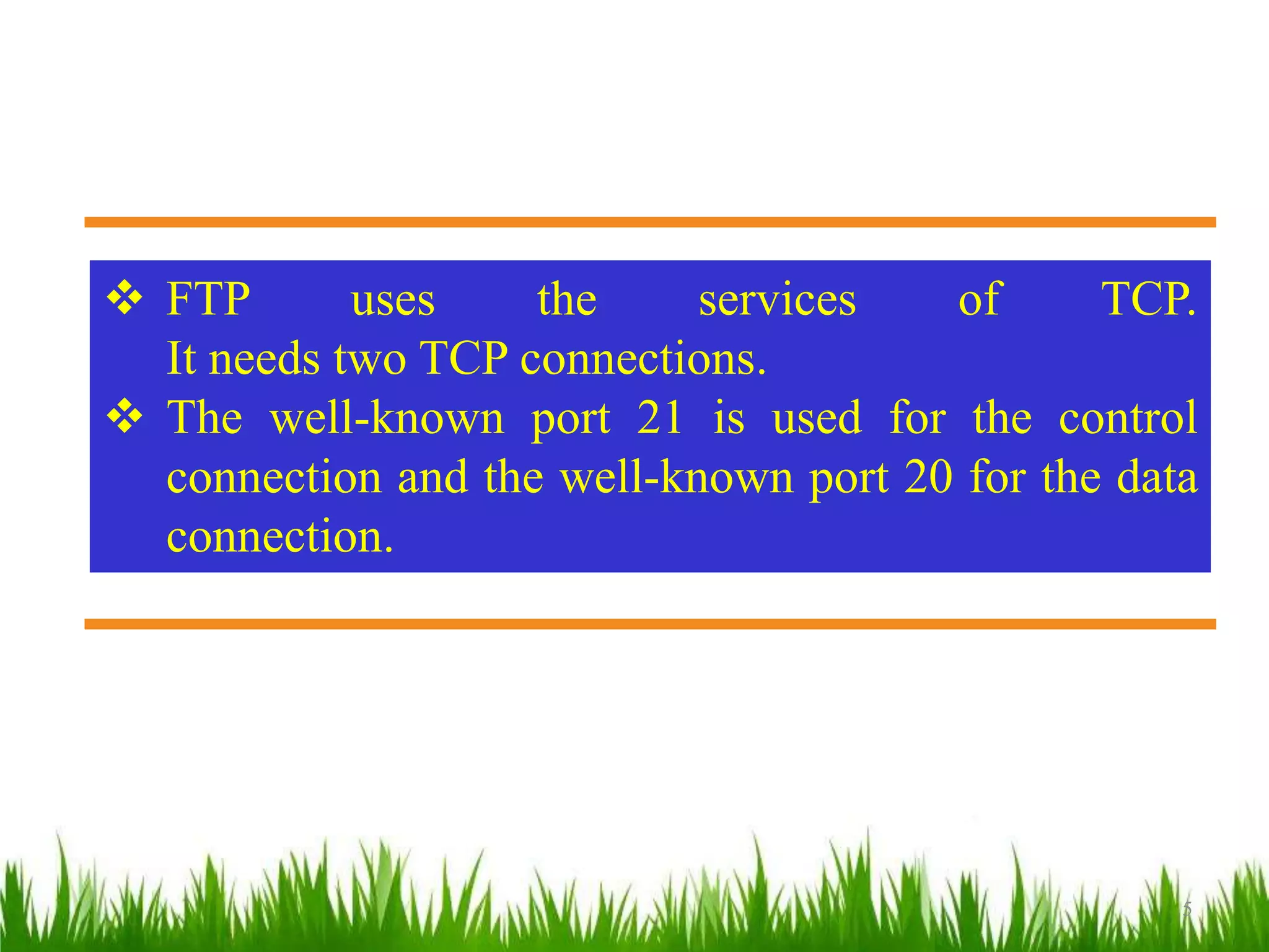 TCP/IPProtocolSuite
5
 FTP uses the services of TCP.
It needs two TCP connections.
 The well-known port 21 is used for the control
connection and the well-known port 20 for the data
connection.
 