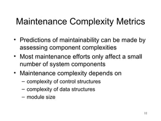 Maintenance Complexity Metrics Predictions of maintainability can be made by assessing component complexities Most maintenance efforts only affect a small number of system components Maintenance complexity depends on complexity of control structures complexity of data structures module size 