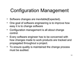 Configuration Management Software changes are inevitable(Expected). One goal of software engineering is to improve how easy it is to change software Configuration management is all about change control. Every software engineer has to be concerned with how changes made to work products are tracked and propagated throughout a project. To ensure quality is maintained the change process must be audited. 