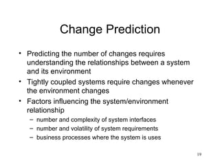 Change Prediction Predicting the number of changes requires understanding the relationships between a system and its environment Tightly coupled systems require changes whenever the environment changes Factors influencing the system/environment relationship number and complexity of system interfaces number and volatility of system requirements business processes where the system is uses 