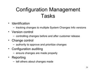 Configuration Management Tasks Identification tracking changes to multiple System Changes Info versions Version control controlling changes before and after customer release Change control authority to approve and prioritize changes Configuration auditing ensure changes are made properly Reporting tell others about changes made 