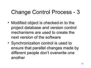 Change Control Process - 3 Modified object is checked-in to the project database and version control mechanisms are used to create the next version of the software Synchronization control is used to ensure that parallel changes made by different people don’t overwrite one another 