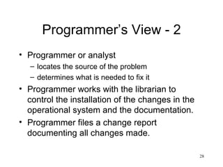 Programmer’s View - 2 Programmer or analyst  locates the source of the problem determines what is needed to fix it Programmer works with the librarian to control the installation of the changes in the operational system and the documentation. Programmer files a change report documenting all changes made. 
