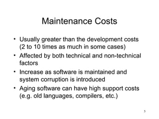 Maintenance Costs Usually greater than the development costs (2 to 10 times as much in some cases) Affected by both technical and non-technical factors Increase as software is maintained and system corruption is introduced Aging software can have high support costs (e.g. old languages, compilers, etc.) 