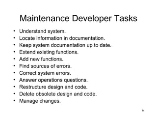 Maintenance Developer Tasks Understand system. Locate information in documentation. Keep system documentation up to date. Extend existing functions. Add new functions. Find sources of errors. Correct system errors. Answer operations questions. Restructure design and code. Delete obsolete design and code. Manage changes. 