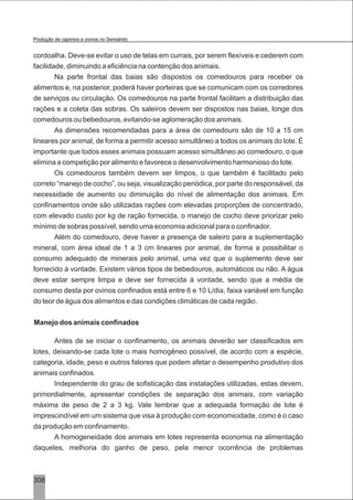 308
cordoalha. Deve-se evitar o uso de telas em currais, por serem flexíveis e cederem com
facilidade, diminuindo a eficiência na contenção dos animais.
Na parte frontal das baias são dispostos os comedouros para receber os
alimentos e, na posterior, poderá haver porteiras que se comunicam com os corredores
de serviços ou circulação. Os comedouros na parte frontal facilitam a distribuição das
rações e a coleta das sobras. Os saleiros devem ser dispostos nas baias, longe dos
comedouros ou bebedouros, evitando-se aglomeração dos animais.
As dimensões recomendadas para a área de comedouro são de 10 a 15 cm
lineares por animal, de forma a permitir acesso simultâneo a todos os animais do lote. É
importante que todos esses animais possuam acesso simultâneo ao comedouro, o que
elimina a competição por alimento e favorece o desenvolvimento harmonioso do lote.
Os comedouros também devem ser limpos, o que também é facilitado pelo
correto “manejo de cocho”, ou seja, visualização periódica, por parte do responsável, da
necessidade de aumento ou diminuição do nível de alimentação dos animais. Em
confinamentos onde são utilizadas rações com elevadas proporções de concentrado,
com elevado custo por kg de ração fornecida, o manejo de cocho deve priorizar pelo
mínimo de sobras possível, sendo uma economia adicional para o confinador.
Além do comedouro, deve haver a presença de saleiro para a suplementação
mineral, com área ideal de 1 a 3 cm lineares por animal, de forma a possibilitar o
consumo adequado de minerais pelo animal, uma vez que o suplemento deve ser
fornecido à vontade. Existem vários tipos de bebedouros, automáticos ou não. A água
deve estar sempre limpa e deve ser fornecida à vontade, sendo que a média de
consumo desta por ovinos confinados está entre 6 e 10 L/dia, faixa variável em função
do teor de água dos alimentos e das condições climáticas de cada região.
Manejo dos animais confinados
Antes de se iniciar o confinamento, os animais deverão ser classificados em
lotes, deixando-se cada lote o mais homogêneo possível, de acordo com a espécie,
categoria, idade, peso e outros fatores que podem afetar o desempenho produtivo dos
animais confinados.
Independente do grau de sofisticação das instalações utilizadas, estas devem,
primordialmente, apresentar condições de separação dos animais, com variação
máxima de peso de 2 a 3 kg. Vale lembrar que a adequada formação de lote é
imprescindível em um sistema que visa à produção com economicidade, como é o caso
da produção em confinamento.
A homogeneidade dos animais em lotes representa economia na alimentação
daqueles, melhoria do ganho de peso, pela menor ocorrência de problemas
Produção de caprinos e ovinos no Semiárido
 