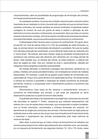 3309
comportamentais, além de possibilidade de programação de terminação dos animais,
em função da demanda de mercado.
As avaliações sanitária, do escore de condição corporal e peso corporal é prática
importante de ser realizada no início e durante todo o período em que os animais forem
mantidos confinados. No manejo sanitário de animais confinados é importante realizar
contagens do número de ovos por grama de fezes e realizar a aplicação de anti-
helmíntico no início e durante o confinamento, se necessário. Deve-se evitar um número
excessivo de animais nos lotes, a fim de se reduzir a incidência de eimeriose/coccidiose,
principal enfermidade, que provoca sérios prejuízos econômicos no confinamento.
A alimentação é fator decisivo para o sucesso do confinamento. Em geral, deve-
se permitir um nível de sobras entre a 5 e 10% da quantidade de ração fornecida, ou
seja, os animais devem ser alimentados até atingirem a saciedade. No caso de rações
com elevada proporção de concentrado, a nova oferta de ração pode ser realizada com
o “cocho limpo”. No entanto, para esse manejo, exige-se constante monitoramento do
comedouro dos animais para não deixá-los sem alimentos por um longo período de
tempo. Vale ressaltar que, na retirada das sobras, se estas existirem, o material não
deve ser jogado ao chão, mas sim, retirado do local e, possivelmente, utilizado por
categorias menos exigentes presentes na propriedade.
No manejo alimentar, é importante a pesagem dos alimentos, adotando-se, na
prática, medidas com pesos pré-determinados, com anotações do número de medidas
despendidas. Por exemplo, a cada dia se gastam quatro baldes de concentrado com
capacidade de 15 kg e cinco sacos de feno com capacidade de 20 kg. Tal manejo facilita
a compra de insumos e possibilita a realização da análise econômica da produção,
permitindo, inclusive, a comparação entre o desempenho produtivo e econômico dos
lotes de animais.
Recomenda-se, duas vezes ao dia, observar o comportamento, consumo e
ocorrência de enfermidades nos animais, o que pode ser prejudicial ao ótimo
desempenho zootécnico ou pode incorrer em óbito destes.
Aqualidade das dietas e de ingredientes e as exigências nutricionais dos animais
são discutidas no capítulo 7. Porém, destaca-se que melhores desempenhos são
obtidos com o uso de rações totais misturadas, que correspondem a rações completas,
com as fontes volumosas, concentradas e minerais fornecidas em conjunto, em
atendimento às exigências nutricionais dos animais. O fornecimento da ração pode ser
realizado duas ou três vezes ao dia, já que uma maior frequência de fornecimento tende
a maximizar o desempenho dos animais, principalmente pelo maior estímulo de
consumo de ração.
Além disso, é possível que um maior número de fornecimento de refeições aos
animais possa proporcionar melhor aproveitamento dos nutrientes como, por exemplo,
em um esquema de fornecimento nos seguintes horários: 7h, 12h e 17h. Ainda, nesse
 