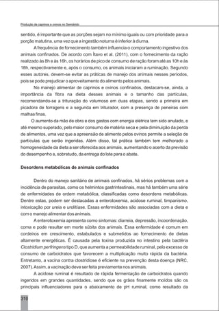 sentido, é importante que as porções sejam no mínimo iguais ou com prioridade para a
porção matutina, uma vez que a ingestão noturna é inferior à diurna.
A frequência de fornecimento também influencia o comportamento ingestivo dos
animais confinados. De acordo com Ítavo et al. (2011), com o fornecimento da ração
realizado às 8h e às 16h, os horários de pico de consumo de ração foram até as 10h e às
18h, respectivamente e, após o consumo, os animais iniciaram a ruminação. Segundo
esses autores, devem-se evitar as práticas de manejo dos animais nesses períodos,
pois se pode prejudicar o aproveitamento do alimento pelos animais.
No manejo alimentar de caprinos e ovinos confinados, destacam-se, ainda, a
importância da fibra na dieta desses animais e o tamanho das partículas,
recomendando-se a trituração do volumoso em duas etapas, sendo a primeira em
picadora de forragens e a segunda em triturador, com a presença de peneiras com
malhas finas.
O aumento da mão de obra e dos gastos com energia elétrica tem sido anulado, e
até mesmo superado, pelo maior consumo de matéria seca e pela diminuição da perda
de alimentos, uma vez que a apreensão de alimento pelos ovinos permite a seleção de
partículas que serão ingeridas. Além disso, tal prática também tem melhorado a
homogeneidade da dieta a ser oferecida aos animais, aumentando o acerto da previsão
do desempenho e, sobretudo, da entrega do lote para o abate.
Desordens metabólicas de animais confinados
Dentro do manejo sanitário de animais confinados, há sérios problemas com a
incidência de parasitas, como os helmintos gastrintestinais, mas há também uma série
de enfermidades de ordem metabólica, classificadas como desordens metabólicas.
Dentre estas, podem ser destacadas a enterotoxemia, acidose ruminal, timpanismo,
intoxicação por ureia e urolitíase. Essas enfermidades são associadas com a dieta e
com o manejo alimentar dos animais.
Aenterotoxemia apresenta como sintomas: diarreia, depressão, incoordenação,
coma e pode resultar em morte súbita dos animais. Essa enfermidade é comum em
cordeiros em crescimento, estabulados e submetidos ao fornecimento de dietas
altamente energéticas. É causada pela toxina produzida no intestino pela bactéria
Clostridium perfringens tipo D, que aumenta a permeabilidade ruminal, pelo excesso de
consumo de carboidratos que favorecem a multiplicação muito rápida da bactéria.
Entretanto, a vacina contra clostridiose é eficiente na prevenção desta doença (NRC,
2007).Assim, a vacinação deve ser feita previamente nos animais.
A acidose ruminal é resultado de rápida fermentação de carboidratos quando
ingeridos em grandes quantidades, sendo que os grãos finamente moídos são os
principais influenciadores para o abaixamento de pH ruminal, como resultado da
310
Produção de caprinos e ovinos no Semiárido
 