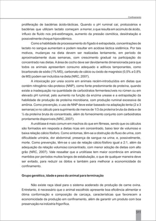 proliferação de bactérias ácido-lácticas. Quando o pH ruminal cai, protozoários e
bactérias que utilizam lactato começam a morrer, o que resulta em acúmulo de ácido,
influxo de fluido nos pré-estômagos, aumento da pressão osmótica, desidratação e
possivelmente choque hipovolêmico.
Como a habilidade de processamento do fígado é extrapolada, concentrações de
lactato no sangue aumentam e podem resultar em acidose láctica sistêmica. Por tais
motivos, mudanças na dieta devem ser realizadas lentamente, em período de
aproximadamente duas semanas, com crescimento gradual na participação do
concentrado nas dietas.Aárea de cocho deve ser devidamente dimensionada para que
todos os animais apresentem consumo adequado e aditivos tamponantes, como
bicarbonato de sódio (1% MS), carbonato de cálcio ou óxido de magnésio (0,5% a 0,8%
de MS) podem ser incluídos na dieta (NRC, 2007).
A intoxicação por ureia ocorre em animais recém-introduzidos em dietas que
contém nitrogênio não-proteico (NNP), como fonte predominante de proteína, quando
existe a inadequação na quantidade de carboidratos fermentescíveis no rúmen ou em
elevado pH ruminal, pelo aumento na função da enzima urease e a extrapolação da
habilidade de produção de proteína microbiana, com produção ruminal excessiva de
amônia. Como prevenção, o uso de NNP deve estar baseado na adaptação lenta (2 a 3
semanas) e no cálculo para suprimento de menos de 1/3 da proteína bruta da dieta e de
½ da proteína bruta do concentrado, além do fornecimento conjunto com carboidratos
prontamente disponíveis (NRC, 2007).
Aurolitíase é mais comum em machos do que em fêmeas, sendo que os cálculos
são formados em resposta a dietas ricas em concentrado, baixo teor de volumoso e
baixa relação cálcio:fósforo. Como sintomas, têm-se a obstrução do fluxo de urina, com
dificuldade urinária, dor abdominal; presença de sangue na urina; e, possivelmente,
morte. Como prevenção, têm-se o uso de relação cálcio:fósforo igual a 2:1, além da
adequação da relação volumoso:concentrado, com menor adoção de dietas com alto
grão (NRC, 2007). Vale ressaltar que a urolitíase tem maior ocorrência em animais
mantidos por períodos muitos longos de estabulação, o que de qualquer maneira deve
ser evitado, para reduzir os óbitos e também para melhorar a economicidade do
confinamento.
Grupo genético, idade e peso do animal para terminação
Não existe raça ideal para o sistema acelerado de produção de carne ovina.
Entretanto, é necessário que o animal escolhido apresente boa eficiência alimentar e
ótima conformação e composição de carcaça, características que favorecem a
economicidade da produção em confinamento, além de garantir um produto com boa
preservação na indústria frigorífica.
311
 