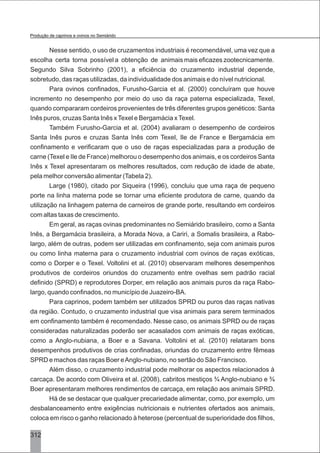 Nesse sentido, o uso de cruzamentos industriais é recomendável, uma vez que a
escolha certa torna possível a obtenção de animais mais eficazes zootecnicamente.
Segundo Silva Sobrinho (2001), a eficiência do cruzamento industrial depende,
sobretudo, das raças utilizadas, da individualidade dos animais e do nível nutricional.
Para ovinos confinados, Furusho-Garcia et al. (2000) concluíram que houve
incremento no desempenho por meio do uso da raça paterna especializada, Texel,
quando compararam cordeiros provenientes de três diferentes grupos genéticos: Santa
Inês puros, cruzas Santa Inês xTexel e Bergamácia xTexel.
Também Furusho-Garcia et al. (2004) avaliaram o desempenho de cordeiros
Santa Inês puros e cruzas Santa Inês com Texel, Ile de France e Bergamácia em
confinamento e verificaram que o uso de raças especializadas para a produção de
carne (Texel e Ile de France) melhorou o desempenho dos animais, e os cordeiros Santa
Inês x Texel apresentaram os melhores resultados, com redução de idade de abate,
pela melhor conversão alimentar (Tabela 2).
Large (1980), citado por Siqueira (1996), concluiu que uma raça de pequeno
porte na linha materna pode se tornar uma eficiente produtora de carne, quando da
utilização na linhagem paterna de carneiros de grande porte, resultando em cordeiros
com altas taxas de crescimento.
Em geral, as raças ovinas predominantes no Semiárido brasileiro, como a Santa
Inês, a Bergamácia brasileira, a Morada Nova, a Cariri, a Somalis brasileira, a Rabo-
largo, além de outras, podem ser utilizadas em confinamento, seja com animais puros
ou como linha materna para o cruzamento industrial com ovinos de raças exóticas,
como o Dorper e o Texel. Voltolini et al. (2010) observaram melhores desempenhos
produtivos de cordeiros oriundos do cruzamento entre ovelhas sem padrão racial
definido (SPRD) e reprodutores Dorper, em relação aos animais puros da raça Rabo-
largo, quando confinados, no município de Juazeiro-BA.
Para caprinos, podem também ser utilizados SPRD ou puros das raças nativas
da região. Contudo, o cruzamento industrial que visa animais para serem terminados
em confinamento também é recomendado. Nesse caso, os animais SPRD ou de raças
consideradas naturalizadas poderão ser acasalados com animais de raças exóticas,
como a Anglo-nubiana, a Boer e a Savana. Voltolini et al. (2010) relataram bons
desempenhos produtivos de crias confinadas, oriundas do cruzamento entre fêmeas
SPRD e machos das raças Boer eAnglo-nubiano, no sertão do São Francisco.
Além disso, o cruzamento industrial pode melhorar os aspectos relacionados à
carcaça. De acordo com Oliveira et al. (2008), cabritos mestiços ¾ Anglo-nubiano e ¾
Boer apresentaram melhores rendimentos de carcaça, em relação aos animais SPRD.
Há de se destacar que qualquer precariedade alimentar, como, por exemplo, um
desbalanceamento entre exigências nutricionais e nutrientes ofertados aos animais,
coloca em risco o ganho relacionado à heterose (percentual de superioridade dos filhos,
312
Produção de caprinos e ovinos no Semiárido
 