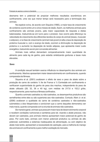 desmama tem o potencial de propiciar melhores resultados econômicos em
confinamento, uma vez que menor tempo será necessário para a terminação dos
animais.
Na espécie ovina, de acordo com Siqueira (1990), a maior taxa de crescimento
de cordeiros ocorre entre um e cinco meses de idade. Assim, os melhores animais para
confinamento são animais jovens, pela maior capacidade de resposta a dietas
balanceadas, traduzindo-se em lucro para o produtor. Isso ocorre pela diferença na
velocidade de crescimento dos diferentes tecidos do corpo do animal (ósseo, muscular
e adiposo), e na fase de crescimento (animal mais jovem) é alta a taxa de deposição de
proteína muscular e, com o avanço da idade, ocorrem a diminuição na deposição de
proteína e o aumento na deposição de tecido adiposo, que apresenta maior custo
energético, traduzindo-se em pior conversão alimentar.
Animais mais velhos demandam comparativamente maior quantidade de
alimento para cada kg de ganho, pois estarão sintetizando gorduras a taxas mais
elevadas.
Sexo
A condição sexual também exerce influência no desempenho dos animais em
confinamento. Machos apresentam maior desenvolvimento em confinamento, quando
comparados às fêmeas.
Siqueira et al. (2001) avaliaram o efeito de sexo e peso de abate sobre a
produção de carne de cordeiro ½ Ile de France e ½ Corriedale em confinamento e
verificaram superioridade do ganho de peso dos machos, independente do peso de
abate utilizado (28, 32, 36 e 40 kg), com médias de 217,6 e 152,2 g/dia,
respectivamente, para machos e fêmeas confinados.
Quanto a animais castrados ou não-castrados, os desempenhos produtivos são
semelhantes entre eles ou são superiores aos não-castrados. Contudo, Klein Jr. et al.
(2006) avaliaram a qualidade da carne de cordeiros castrados e não-castrados
submetidos a dois fotoperíodos e concluíram que a carne daqueles demonstrou ser
mais macia, quando comparada com a oriunda de animais não-castrados.
De maneira geral, animais que possuem maior taxa de desenvolvimento corporal
e recebem condições nutricionais e sanitárias para tal, visando o abate precoce, não
devem ser castrados, pois animais inteiros apresentam maior potencial de ganho de
peso. Por outro lado, animais com menor potencial produtivo ou animais de alto
potencial, submetidos a sistemas inadequados de alimentação, ou com objetivo de
abate mais tardio, apresentam a necessidade de castração, para a melhoria do manejo
dos animais em confinamento e para melhor aceitação do mercado.
314
Produção de caprinos e ovinos no Semiárido
 