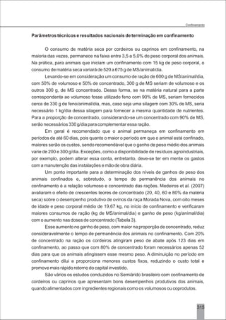 3
Parâmetros técnicos e resultados nacionais de terminação em confinamento
O consumo de matéria seca por cordeiros ou caprinos em confinamento, na
maioria das vezes, permanece na faixa entre 3,5 a 5,0% do peso corporal dos animais.
Na prática, para animais que iniciam um confinamento com 15 kg de peso corporal, o
consumo de matéria seca variará de 520 a 675 g de MS/animal/dia.
Levando-se em consideração um consumo de ração de 600 g de MS/animal/dia,
com 50% de volumoso e 50% de concentrado, 300 g de MS seriam de volumoso e os
outros 300 g, de MS concentrado. Dessa forma, se na matéria natural para a parte
correspondente ao volumoso fosse utilizado feno com 90% de MS, seriam fornecidos
cerca de 330 g de feno/animal/dia, mas, caso seja uma silagem com 30% de MS, seria
necessário 1 kg/dia dessa silagem para fornecer a mesma quantidade de nutrientes.
Para a proporção de concentrado, considerando-se um concentrado com 90% de MS,
serão necessários 330 g/dia para complementar essa ração.
Em geral é recomendado que o animal permaneça em confinamento em
períodos de até 60 dias, pois quanto o maior o período em que o animal está confinado,
maiores serão os custos, sendo recomendável que o ganho de peso médio dos animais
varie de 200 e 300 g/dia. Exceções, como a disponibilidade de resíduos agroindustriais,
por exemplo, podem alterar essa conta, entretanto, deve-se ter em mente os gastos
com a manutenção das instalações e mão de obra diária.
Um ponto importante para a determinação dos níveis de ganhos de peso dos
animais confinados e, sobretudo, o tempo de permanência dos animais no
confinamento é a relação volumoso e concentrado das rações. Medeiros et al. (2007)
avaliaram o efeito de crescentes teores de concentrado (20, 40, 60 e 80% da matéria
seca) sobre o desempenho produtivo de ovinos da raça Morada Nova, com oito meses
de idade e peso corporal médio de 19,67 kg, no início de confinamento e verificaram
maiores consumos de ração (kg de MS/animal/dia) e ganho de peso (kg/animal/dia)
com o aumento nas doses de concentrado (Tabela 3).
Esse aumento no ganho de peso, com maior na proporção de concentrado, reduz
consideravelmente o tempo de permanência dos animais no confinamento. Com 20%
de concentrado na ração os cordeiros atingiram peso de abate após 123 dias em
confinamento, ao passo que com 80% de concentrado foram necessários apenas 52
dias para que os animais atingissem esse mesmo peso. A diminuição no período em
confinamento dilui e proporciona menores custos fixos, reduzindo o custo total e
promove mais rápido retorno do capital investido.
São vários os estudos conduzidos no Semiárido brasileiro com confinamento de
cordeiros ou caprinos que apresentam bons desempenhos produtivos dos animais,
quando alimentados com ingredientes regionais como os volumosos ou coprodutos.
315
 