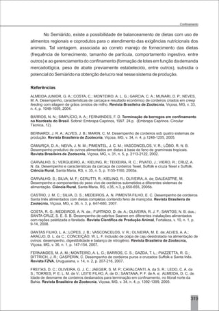 3
No Semiárido, existe a possibilidade de balanceamento de dietas com uso de
alimentos regionais e coprodutos para o atendimento das exigências nutricionais dos
animais. Tal vantagem, associada ao correto manejo de fornecimento das dietas
(frequência de fornecimento, tamanho de partícula, comportamento ingestivo, entre
outros) e ao gerenciamento do confinamento (formação de lotes em função da demanda
mercadológica, peso de abate previamente estabelecido, entre outros), subsidia o
potencial do Semiárido na obtenção de lucro real nesse sistema de produção.
Referências
ALMEIDA JUNIOR, G. A.; COSTA, C.; MONTEIRO, A. L. G.; GARCIA, C. A.; MUNARI, D. P.; NEVES,
M. A. Desempenho, características de carcaça e resultado econômico de cordeiros criados em creep
feeding com silagem de grãos úmidos de milho. Revista Brasileira de Zootecnia, Viçosa, MG, v. 33,
n. 4, p. 1048-1059, 2004.
BARROS, N. N.; SIMPLÍCIO, A. A.; FERNANDES, F. D. Terminação de borregos em confinamento
no Nordeste do Brasil. Sobral: Embrapa Caprinos, 1997. 24 p. (Embrapa Caprinos. Circular
Técnica, 12).
BERNARDI, J. R. A.; ALVES, J. B.; MARIN, C. M. Desempenho de cordeiros sob quatro sistemas de
produção. Revista Brasileira de Zootecnia, Viçosa, MG, v. 34, n. 4, p.1248-1255, 2005.
CAMURÇA, D. A.; NEIVA, J. N. M.; PIMENTEL, J. C. M.; VASCONCELOS, V. R.; LÔBO, R. N. B.
Desempenho produtivo de ovinos alimentados em dietas à base de feno de gramíneas tropicais.
Revista Brasileira de Zootecnia, Viçosa, MG, v. 31, n. 5, p. 2113-2122, 2002.
CARVALHO, S.; VERGUEIRO, A.; KIELING, R.; TEIXEIRA, R. C.; PIVATO, J.; VIERO, R.; CRUZ, A.
N. da. Desempenho e características da carcaça de cordeiros Texel, Suffolk e cruza Texel x Suffolk.
Ciência Rural, Santa Maria, RS, v. 35, n. 5, p. 1155-1160, 2005a.
CARVALHO, S.; SILVA, M. F.; CERUTTI, R.; KIELING, R.; OLIVEIRA, A. de; DALEASTRE, M.
Desempenho e componentes do peso vivo de cordeiros submetidos a diferentes sistemas de
alimentação. Ciência Rural, Santa Maria, RS, v.35, n.3, p.650-655, 2005b.
CASTRO, J. M. C.; SILVA, D. S.; MEDEIROS, A. N. PIMENTA FILHO, E. C. Desempenho de cordeiros
Santa Inês alimentados com dietas completas contendo feno de maniçoba. Revista Brasileira de
Zootecnia, Viçosa, MG, v. 36, n. 3, p. 647-680, 2007.
COSTA, R. G.; MEDEIROS, A. N. de.; FURTADO, D. de. A.; OLIVEIRA, R. J. F.; SANTOS, N. B. dos.;
SANTA CRUZ, S. E. S. B. Desempenho de cabritos Saanen em diferentes instalações alimentados
com rações peletizada e farelada. Revista Científica de Produção Animal, Fortaleza, v. 10, n. 1, p.
9-14, 2008.
DANTAS FILHO, L. A.; LOPES, J. B.; VASCONCELOS, V. R.; OLIVEIRA, M. E. de; ALVES, A. A.;
ARAÚJO, D. L. da C.; CONCEIÇÃO, W. L. F. Inclusão de polpa de caju desidratada na alimentação de
ovinos: desempenho, digestibilidade e balanço de nitrogênio. Revista Brasileira de Zootecnia,
Viçosa, MG, v. 36, n. 1, p. 147-154, 2007.
FERNANDES, M. A. M.; MONTEIRO, A. L. G.; BARROS, C. S.; GAZDA, T. L.; PIAZZETTA, R. G.;
DITTRICH, J. R.; GASPERIN, C. Desempenho de cordeiros puros e cruzados Suffolk e Santa Inês.
Revista FZVA, Uruguaiana, v. 14, n. 2, p. 207-216, 2007.
FREITAS, D. C.; OLIVEIRA, G. J. C.; JAEGER, S. M. P.; CAVALCANTI, A. da S. R.; LEDO, C. A. da
S.; TORRES, P. E. L. M. de V.; LEITE FILHO, A. de O.; SANTANA, P. F. de A. e; ALMEIDA, D. C. de.
Idade de desmame de cordeiros deslanados para terminação em confinamento, no litoral norte da
Bahia. Revista Brasileira de Zootecnia, Viçosa, MG, v. 34, n. 4, p. 1392-1399, 2005.
319
 