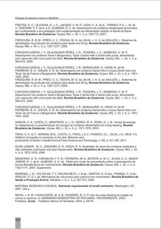 FREITAS, D. C.; OLIVEIRA, G. J. C.; JAEGER, S. M. P.; LEDO, C. A. da S.; TORRES, P. E. L. M. de
V.; SANTANA, P. F. de A. e S.; ALMEIDA, D. C. de. Desempenho de cordeiros deslanados terminados
em confinamento e em pastagem com suplementação em alimentador restrito no litoral da Bahia.
Revista Brasileira de Zootecnia, Viçosa, MG, v. 36, n. 3, p. 709-715, 2007.
FRESCURA, R. B. M.; PIRES, C. C.; ROCHA, M. G. da; SILVA, J. H. S. da; MULLER, L. Sistemas de
alimentação na produção de cordeiros para abate aos 28 kg. Revista Brasileira de Zootecnia,
Viçosa, MG, v. 34, n. 4, p. 1267-1277, 2005.
FURUSHO-GARCIA, I. F.; OLALQUIAGA PÉREZ, J. R.; TEIXEIRA, J. C.; BARBOSA, C. M. P.
Desempenho de cordeiros Texel x Bergamácia, Texel x Santa Inês e Santa Inês puras, alimentados
com casca de café como parte da dieta. Revista Brasileira de Zootecnia, Viçosa, MG, v. 29, n. 2, p.
564-572, 2000.
FURUSHO-GARCIA, I. F.; OLALQUIAGA PÉREZ, J. R.; BONAGURIO, S.; ASSIS, R. de M.;
PEDREIRA, B. C.; SOUZA, S. R. de. Desempenho de cordeiros Santa Inês e cruzas Santa Inês com
Texel, Ile de France e Bergamácia. Revista Brasileira de Zootecnia, Viçosa, MG, v. 33, n. 6, p. 1591-
1603, 2004.
FRESCURA, R. B. M.; PIRES, C. C.; ROCHA, M. G. da; SILVA, J. H. S. da; MULLER, L. Sistemas de
alimentação na produção de cordeiros para abate aos 28 kg. Revista Brasileira de Zootecnia,
Viçosa, MG, v. 34, n. 4, p. 1267-1277, 2005.
FURUSHO-GARCIA, I. F.; OLALQUIAGA PÉREZ, J. R.; TEIXEIRA, J. C.; BARBOSA, C. M. P.
Desempenho de cordeiros Texel x Bergamácia, Texel x Santa Inês e Santa Inês puras, alimentados
com casca de café como parte da dieta. Revista Brasileira de Zootecnia, Viçosa, MG, v. 29, n. 2, p.
564-572, 2000.
FURUSHO-GARCIA, I. F.; OLALQUIAGA PÉREZ, J. R.; BONAGURIO, S.; ASSIS, R. de M.;
PEDREIRA, B. C.; SOUZA, S. R. de. Desempenho de cordeiros Santa Inês e cruzas Santa Inês com
Texel, Ile de France e Bergamácia. Revista Brasileira de Zootecnia, Viçosa, MG, v. 33, n. 6, p. 1591-
1603, 2004.
GARCIA, C. A.; COSTA, C.; MONTEIRO, A. L. G.; NERES, M. A.; ROSA, G. J. M. Níveis de energia
no desempenho e características da carcaça de cordeiros alimentados em creep feeding. Revista
Brasileira de Zootecnia, Viçosa, MG, v. 32, n. 6, p. 1371-1379, 2003.
ÍTAVO, C. C. B. F., MORAIS, M.G., COSTA, C., ÍTAVO, L.C.V.; FRANCO, G.L.; SILVA, J.A.; REIS, F.A.
Addition of propolis or monensin in the diet: Behavior and
productivity of lambs in feedlot Animal Feed Science and Technology, v.165, p.161-166, 2011.
KLEIN JÚNIOR., M. H.; SIQUEIRA, E. R.; ROÇA, R. O. Qualidade da carne de cordeiros castrados e
não castrados confinados sob dois fotoperíodos. Revista Brasileira de Zootecnia, Viçosa, MG, v. 35,
n. 4, p. 1872-1879, 2006.
MEDEIROS, G. R.; CARVALHO, F. F. R.; FERREIRA, M. A.; BATISTA, A. M. V.; ALVES, K. S.; MAIOR
JÚNIOR, R. J. de S.; ALMEIDA, S. C. de. Efeito dos níveis de concentrado sobre o desempenho de
ovinos Morada Nova em confinamento. Revista Brasileira de Zootecnia, Viçosa, MG, v. 36, n. 4, p.
1162-1171, 2007. Suplemento.
MOREIRA, J. N.; VOLTOLINI, T. V.; MOURA NETO, J. B.de.; SANTOS, R. D.dos.; FRANÇA, C. A.de.;
ARAÚJO, G. G. L.de. Alternativas de volumosos para caprinos em crescimento. Revista Brasileira de
Saúde e Produção Animal, Salvador, v. 9, n. 3, p. 407-415, 2008.
NATIONAL RESEARCH COUNCIL. Nutrients requirements of small ruminants. Washington, DC,
2007. 362 p.
NEIVA, J. N. M.; CAVALCANTE, M. A. B.; ROGÉRIO, M. C. P. Uso do creep feeding na criação de
ovinos e caprinos. In: SEMINÁRIO NORDESTINO DE PECUÁRIA - PECNORDESTE, 2004,
Fortaleza. Anais... Fortaleza: Banco do Nordeste, 2004. p. 69-76.
320
Produção de caprinos e ovinos no Semiárido
 