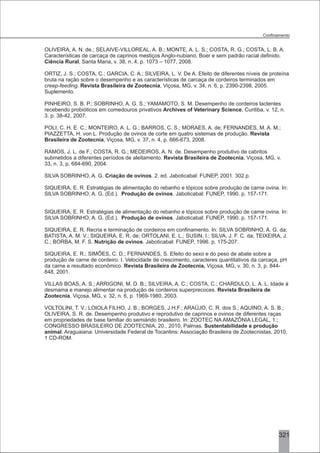 OLIVEIRA, A. N. de.; SELAIVE-VILLOREAL, A. B.; MONTE, A. L. S.; COSTA, R. G.; COSTA, L. B. A.
Características de carcaça de caprinos mestiços Anglo-nubiano, Boer e sem padrão racial definido.
Ciência Rural, Santa Maria, v. 38, n. 4, p. 1073 – 1077, 2008.
ORTIZ, J. S.; COSTA, C.; GARCIA, C. A.; SILVEIRA, L. V. De A. Efeito de diferentes níveis de proteína
bruta na ração sobre o desempenho e as características de carcaça de cordeiros terminados em
creep-feeding. Revista Brasileira de Zootecnia, Viçosa, MG, v. 34, n. 6, p. 2390-2398, 2005.
Suplemento.
PINHEIRO, S. B. P.; SOBRINHO, A. G. S.; YAMAMOTO, S. M. Desempenho de cordeiros lactentes
recebendo probióticos em comedouros privativos Archives of Veterinary Science, Curitiba, v. 12, n.
3. p. 38-42, 2007.
POLI, C. H. E. C.; MONTEIRO, A. L. G.; BARROS, C. S.; MORAES, A. de; FERNANDES, M. A. M.;
PIAZZETTA, H. von L. Produção de ovinos de corte em quatro sistemas de produção. Revista
Brasileira de Zootecnia, Viçosa, MG, v. 37, n. 4, p. 666-673, 2008.
RAMOS, J. L. de F.; COSTA, R. G.; MEDEIROS, A. N. de. Desempenho produtivo de cabritos
submetidos a diferentes períodos de aleitamento. Revista Brasileira de Zootecnia, Viçosa, MG, v.
33, n. 3, p. 684-690, 2004.
SILVA SOBRINHO, A. G. Criação de ovinos. 2. ed. Jaboticabal: FUNEP, 2001. 302 p.
SIQUEIRA, E. R. Estratégias de alimentação do rebanho e tópicos sobre produção de carne ovina. In:
SILVA SOBRINHO, A. G. (Ed.). Produção de ovinos. Jaboticabal: FUNEP, 1990. p. 157-171.
SIQUEIRA, E. R. Estratégias de alimentação do rebanho e tópicos sobre produção de carne ovina. In:
SILVA SOBRINHO, A. G. (Ed.). Produção de ovinos. Jaboticabal: FUNEP, 1990. p. 157-171.
SIQUEIRA, E. R. Recria e terminação de cordeiros em confinamento. In: SILVA SOBRINHO, A. G. da;
BATISTA, A. M. V.; SIQUEIRA, E. R. de; ORTOLANI, E. L.; SUSIN, I.; SILVA, J. F. C. da; TEIXEIRA, J.
C.; BORBA, M. F. S. Nutrição de ovinos. Jaboticabal: FUNEP, 1996. p. 175-207.
SIQUEIRA, E. R.; SIMÕES, C. D.; FERNANDES, S. Efeito do sexo e do peso de abate sobre a
produção de carne de cordeiro. I. Velocidade de crescimento, caracteres quantitativos da carcaça, pH
da carne e resultado econômico. Revista Brasileira de Zootecnia, Viçosa, MG, v. 30, n. 3, p. 844-
848, 2001.
VILLAS BOAS, A. S.; ARRIGONI, M. D. B.; SILVEIRA, A. C.; COSTA, C.; CHARDULO, L. A. L. Idade à
desmama e manejo alimentar na produção de cordeiros superprecoces. Revista Brasileira de
Zootecnia, Viçosa, MG, v. 32, n. 6, p. 1969-1980, 2003.
VOLTOLINI, T. V.; LOIOLA FILHO, J. B.; BORGES, J.H.F.; ARAÚJO, C. R. dos S.; AQUINO, A. S. B.;
OLIVEIRA, S. R. de. Desempenho produtivo e reprodutivo de caprinos e ovinos de diferentes raças
em propriedades de base familiar do semiárido brasileiro. In: ZOOTEC NA AMAZÔNIA LEGAL, 1.;
CONGRESSO BRASILEIRO DE ZOOTECNIA, 20., 2010, Palmas. Sustentabilidade e produção
animal. Araguaiana: Universidade Federal de Tocantins: Associação Brasileira de Zootecnistas, 2010.
1 CD-ROM.
321
 